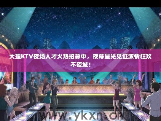 大理KTV夜场人才火热招募中，夜幕星光见证激情狂欢不夜城！